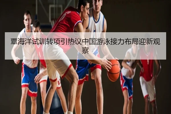 覃海洋试训转项引热议中国游泳接力布局迎新观察