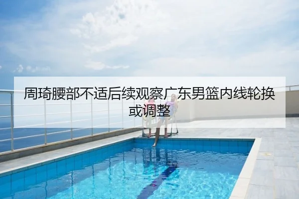 周琦腰部不适后续观察广东男篮内线轮换或调整