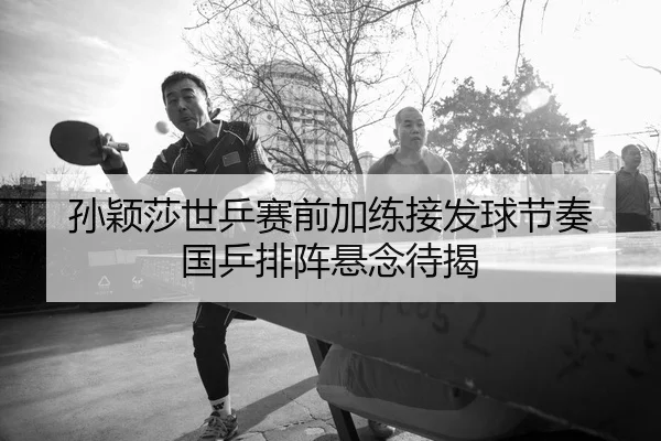 孙颖莎世乒赛前加练接发球节奏 国乒排阵悬念待揭