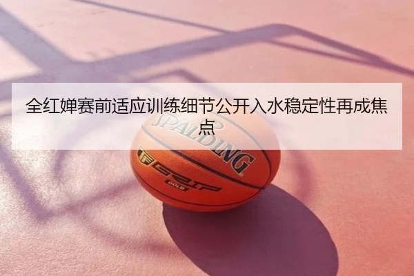 全红婵赛前适应训练细节公开入水稳定性再成焦点